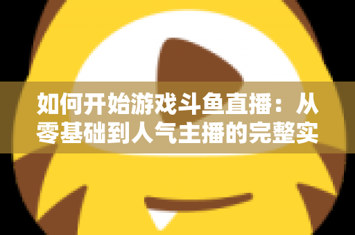 如何开始游戏斗鱼直播:从零基础到人气主播的完整实操指南 如何开始游戏斗鱼直播:从零基础到人气主播的完整实操指南