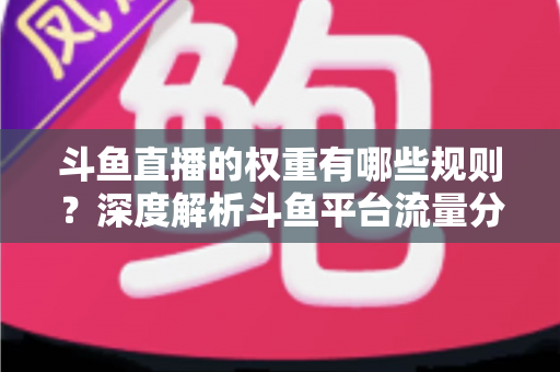 斗鱼直播的权重有哪些规则？深度解析斗鱼平台流量分配机制与权重提升实战指南
