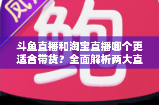 斗鱼直播和淘宝直播哪个更适合带货?全面解析两大直播平台的带货优势与选择策略 斗鱼直播和淘宝直播哪个更适合带货?全面解析两大直播平台的带货优势与选择策略