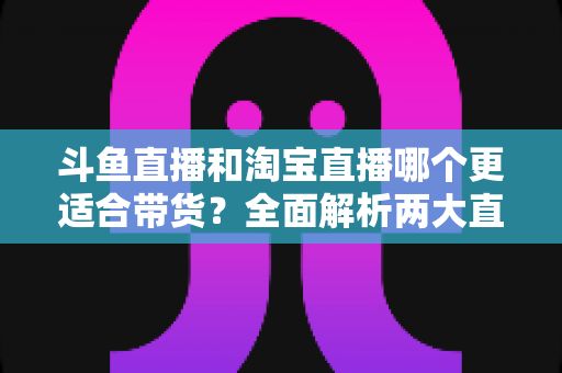 斗鱼直播和淘宝直播哪个更适合带货?全面解析两大直播平台的带货优势与选择策略 斗鱼直播和淘宝直播哪个更适合带货?全面解析两大直播平台的带货优势与选择策略