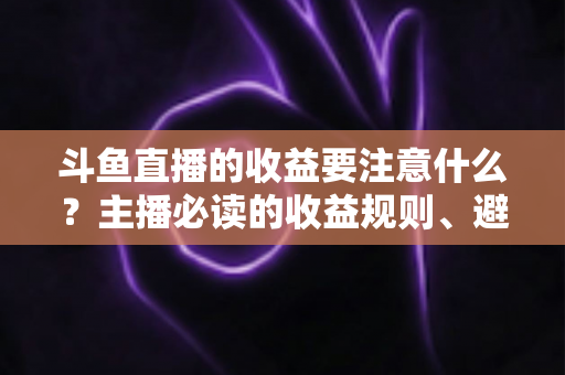 斗鱼直播的收益要注意什么？主播必读的收益规则、避坑指南与合规变现全解析