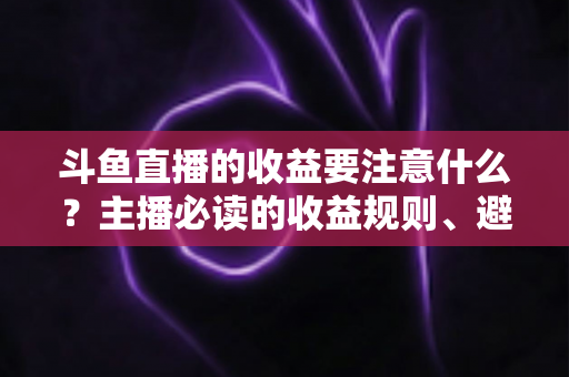 斗鱼直播的收益要注意什么？主播必读的收益规则、避坑指南与合规变现全解析