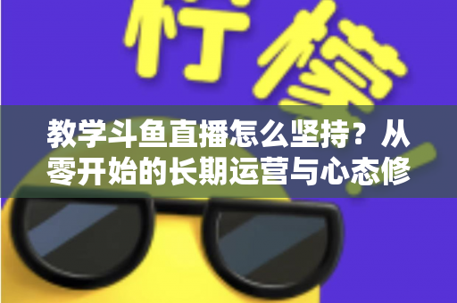 教学斗鱼直播怎么坚持？从零开始的长期运营与心态修炼完全指南
