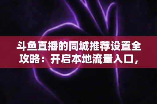 斗鱼直播的同城推荐设置全攻略：开启本地流量入口，精准触达同城观众的实用指南