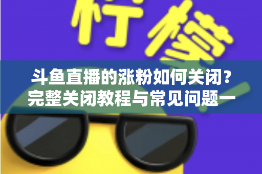 斗鱼直播的涨粉如何关闭？完整关闭教程与常见问题一网打尽