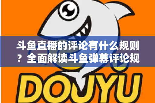 斗鱼直播的评论有什么规则？全面解读斗鱼弹幕评论规范与实用指南