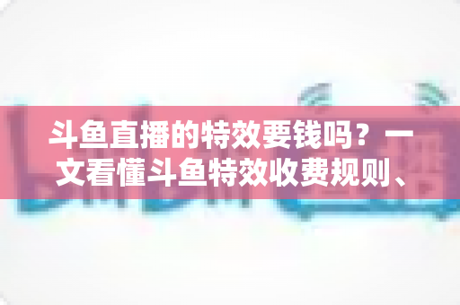 斗鱼直播的特效要钱吗?一文看懂斗鱼特效收费规则、免费特效清单与实用省钱攻略 斗鱼直播的特效要钱吗?一文看懂斗鱼特效收费规则、免费特效清单与实用省钱攻略