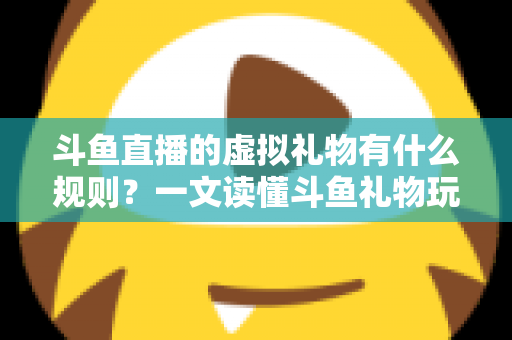 斗鱼直播的虚拟礼物有什么规则？一文读懂斗鱼礼物玩法、充值打赏与注意事项全攻略
