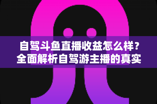 自驾斗鱼直播收益怎么样？全面解析自驾游主播的真实收入水平与变现攻略