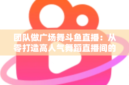 团队做广场舞斗鱼直播：从零打造高人气舞蹈直播间的完整指南