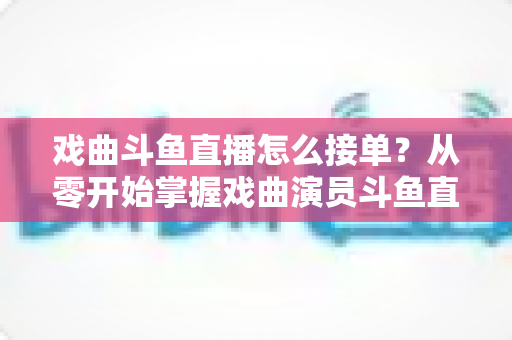 戏曲斗鱼直播怎么接单?从零开始掌握戏曲演员斗鱼直播接单全流程实战攻略 戏曲斗鱼直播怎么接单?从零开始掌握戏曲演员斗鱼直播接单全流程实战攻略
