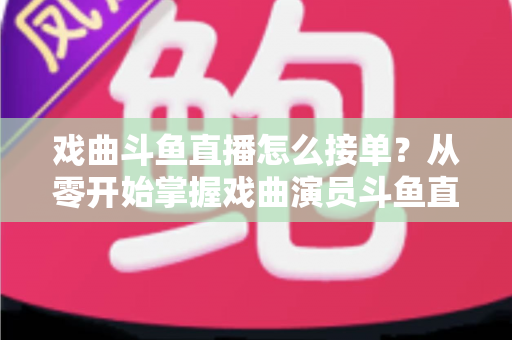 戏曲斗鱼直播怎么接单?从零开始掌握戏曲演员斗鱼直播接单全流程实战攻略 戏曲斗鱼直播怎么接单?从零开始掌握戏曲演员斗鱼直播接单全流程实战攻略