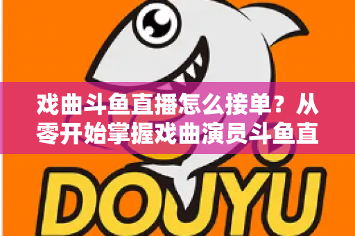 戏曲斗鱼直播怎么接单？从零开始掌握戏曲演员斗鱼直播接单全流程实战攻略