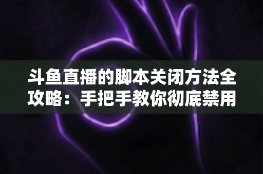 斗鱼直播的脚本关闭方法全攻略：手把手教你彻底禁用脚本，畅享纯净流畅的直播观看体验