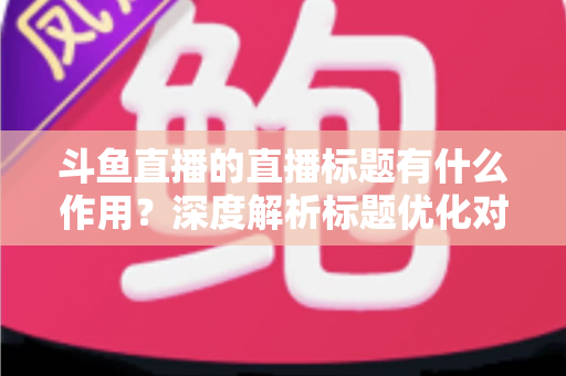 斗鱼直播的直播标题有什么作用？深度解析标题优化对直播间流量与人气的关键影响