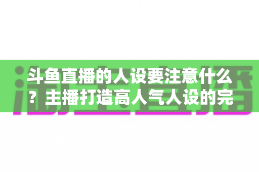 斗鱼直播的人设要注意什么？主播打造高人气人设的完整指南与避坑攻略