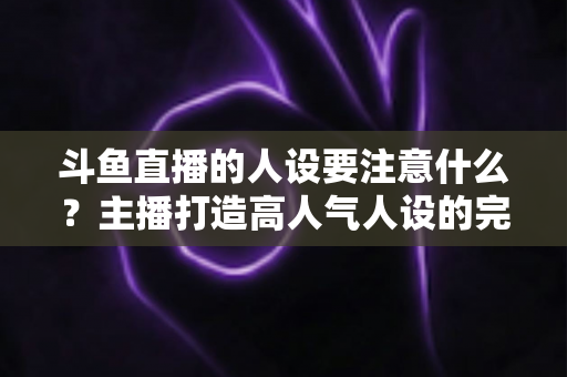 斗鱼直播的人设要注意什么？主播打造高人气人设的完整指南与避坑攻略