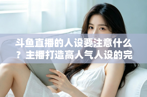 斗鱼直播的人设要注意什么？主播打造高人气人设的完整指南与避坑攻略