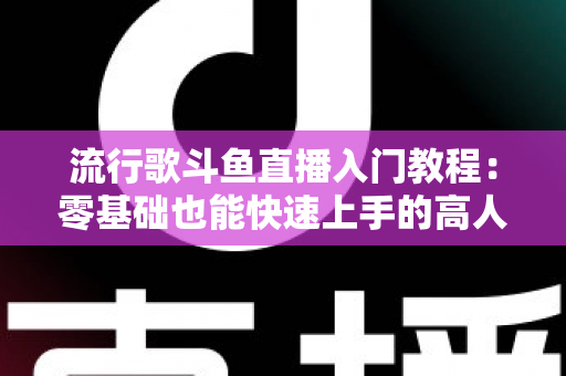 流行歌斗鱼直播入门教程：零基础也能快速上手的高人气唱歌直播间搭建全攻略