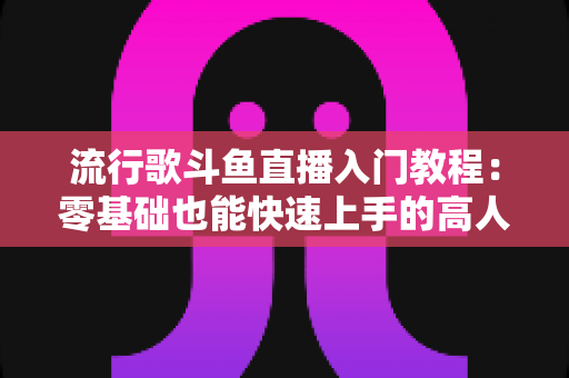 流行歌斗鱼直播入门教程：零基础也能快速上手的高人气唱歌直播间搭建全攻略