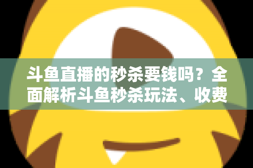 斗鱼直播的秒杀要钱吗？全面解析斗鱼秒杀玩法、收费规则与参与攻略