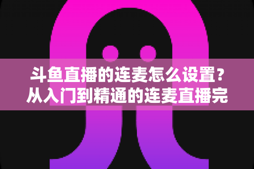斗鱼直播的连麦怎么设置?从入门到精通的连麦直播完整教程指南 斗鱼直播的连麦怎么设置?从入门到精通的连麦直播完整教程指南
