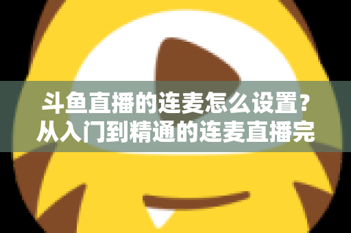 斗鱼直播的连麦怎么设置？从入门到精通的连麦直播完整教程指南