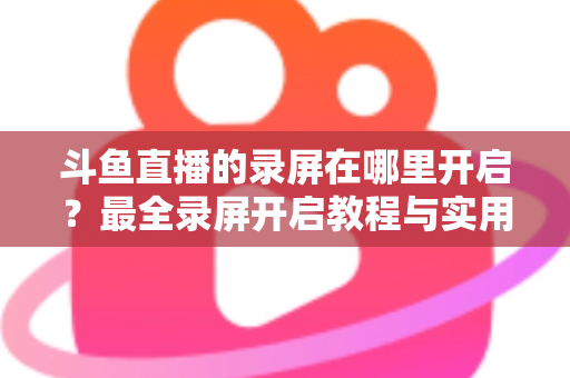 斗鱼直播的录屏在哪里开启？最全录屏开启教程与实用技巧一网打尽