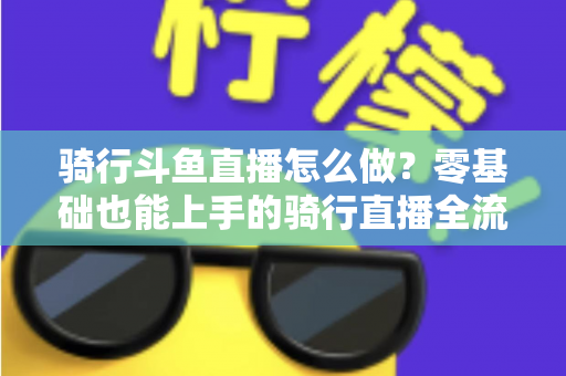 骑行斗鱼直播怎么做？零基础也能上手的骑行直播全流程指南