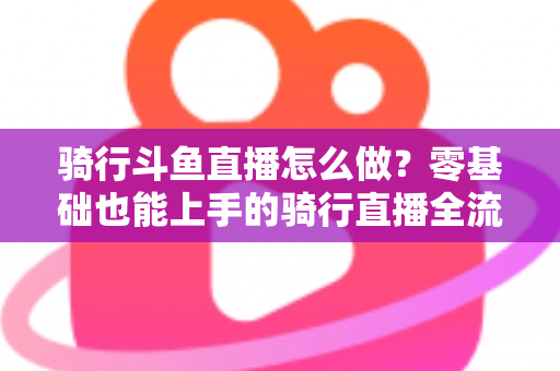 骑行斗鱼直播怎么做？零基础也能上手的骑行直播全流程指南