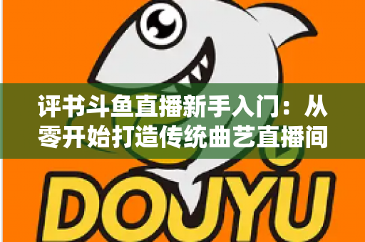 评书斗鱼直播新手入门:从零开始打造传统曲艺直播间的完整指南 评书斗鱼直播新手入门:从零开始打造传统曲艺直播间的完整指南