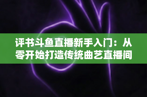 评书斗鱼直播新手入门：从零开始打造传统曲艺直播间的完整指南