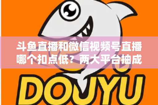 斗鱼直播和微信视频号直播哪个扣点低？两大平台抽成规则与收益深度对比