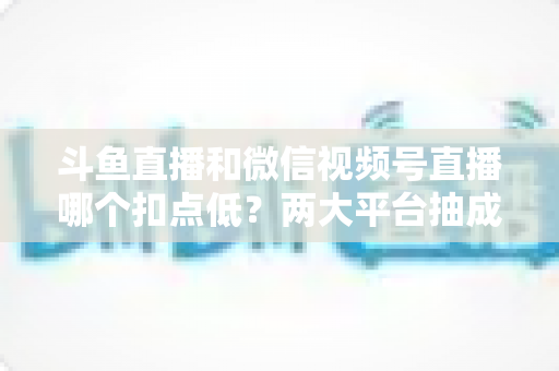 斗鱼直播和微信视频号直播哪个扣点低？两大平台抽成规则与收益深度对比