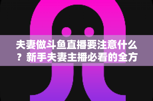 夫妻做斗鱼直播要注意什么？新手夫妻主播必看的全方位避坑指南