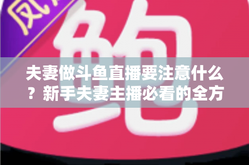 夫妻做斗鱼直播要注意什么？新手夫妻主播必看的全方位避坑指南
