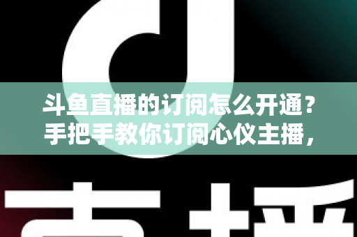 斗鱼直播的订阅怎么开通？手把手教你订阅心仪主播，解锁专属权益全攻略