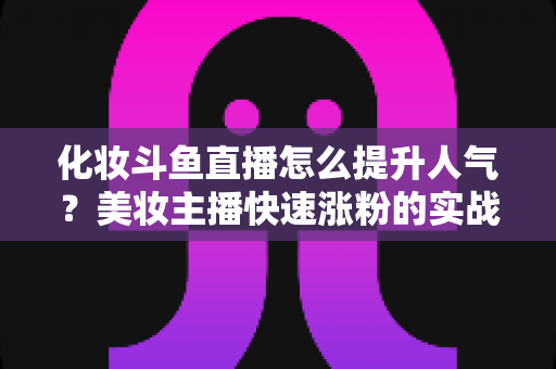 化妆斗鱼直播怎么提升人气？美妆主播快速涨粉的实战指南全解析