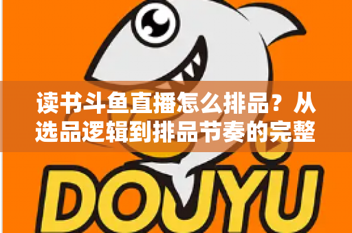 读书斗鱼直播怎么排品？从选品逻辑到排品节奏的完整实战指南