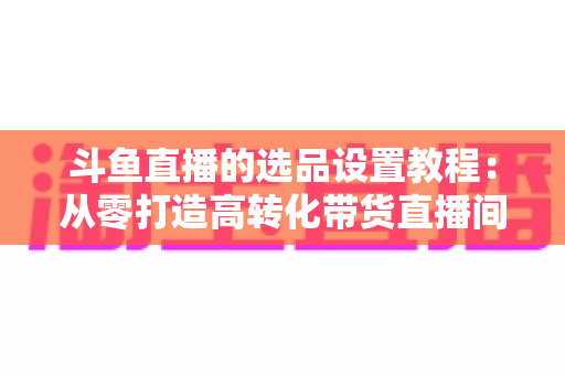 斗鱼直播的选品设置教程:从零打造高转化带货直播间的完整指南 斗鱼直播的选品设置教程:从零打造高转化带货直播间的完整指南