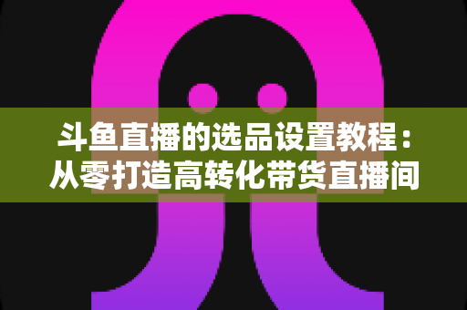 斗鱼直播的选品设置教程：从零打造高转化带货直播间的完整指南