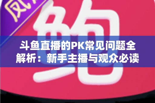 斗鱼直播的PK常见问题全解析:新手主播与观众必读的实战避坑指南 斗鱼直播的PK常见问题全解析:新手主播与观众必读的实战避坑指南