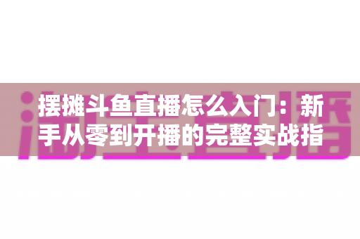摆摊斗鱼直播怎么入门：新手从零到开播的完整实战指南，教你边摆摊边赚钱