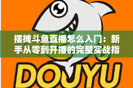 摆摊斗鱼直播怎么入门：新手从零到开播的完整实战指南，教你边摆摊边赚钱
