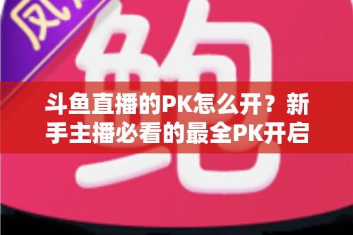 斗鱼直播的PK怎么开？新手主播必看的最全PK开启攻略与实战技巧指南