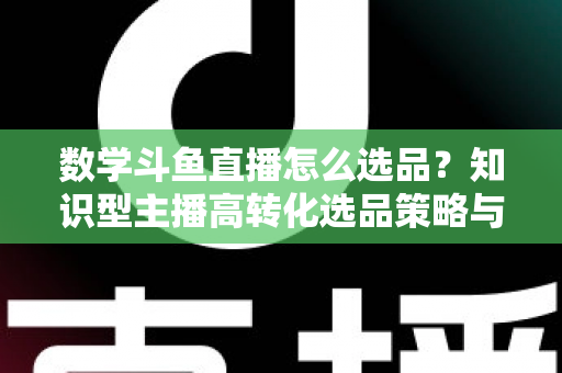 数学斗鱼直播怎么选品？知识型主播高转化选品策略与实操指南全解析