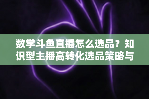 数学斗鱼直播怎么选品？知识型主播高转化选品策略与实操指南全解析