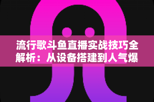 流行歌斗鱼直播实战技巧全解析：从设备搭建到人气爆棚的完整进阶指南