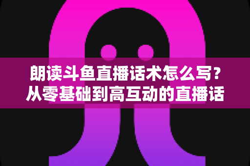 朗读斗鱼直播话术怎么写？从零基础到高互动的直播话术创作全攻略