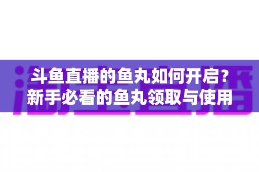 斗鱼直播的鱼丸如何开启？新手必看的鱼丸领取与使用全攻略